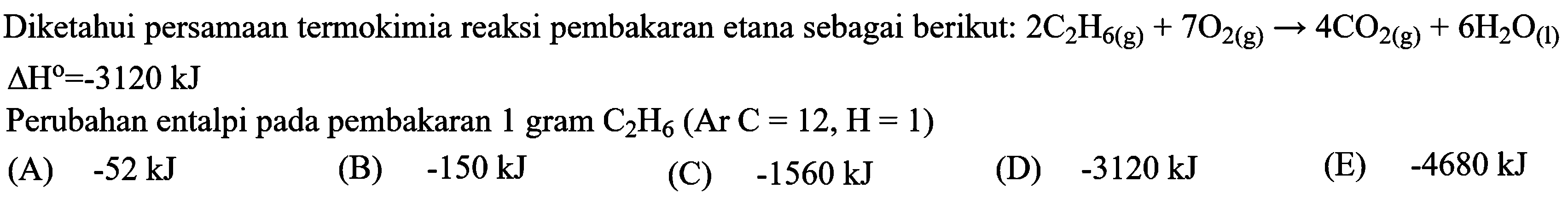 Diketahui persamaan termokimia reaksi pembakaran etana sebagai berikut: 2 C2H6 (g) + 7 O2 (g) -> 4 CO2 (g) + 6 H2O (l) delta H = -3120 kJ Perubahan entalpi pada pembakaran 1 gram C2H6 (Ar C = 12, H= 1)