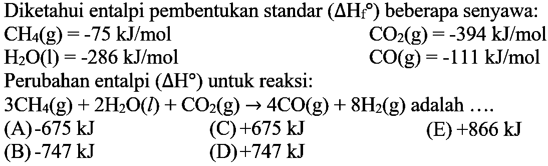 Diketahui entalpi pembentukan standar (delta Hf) beberapa senyawa: CH4(g)=-75 kJ/mol  CO2(g)=-394 kJ/mol  H2O(l)=-286 kJ/mol  CO(g)=-111 kJ/mol Perubahan entalpi (delta H) untuk reaksi: 3CH4(g)+2H2O(l)+CO2(g) -> 4CO(g)+8H2(g) adalah .... 