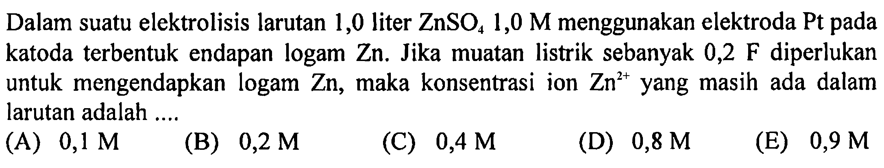 Dalam suatu elektrolisis larutan 1,0 liter ZnSO4 1,0 M menggunakan elektroda Pt pada katoda terbentuk endapan logam Zn. Jika muatan listrik sebanyak 0,2 F diperlukan untuk mengendapkan logam Zn, maka konsentrasi ion Zn^(2+) yang masih ada dalam larutan adalah