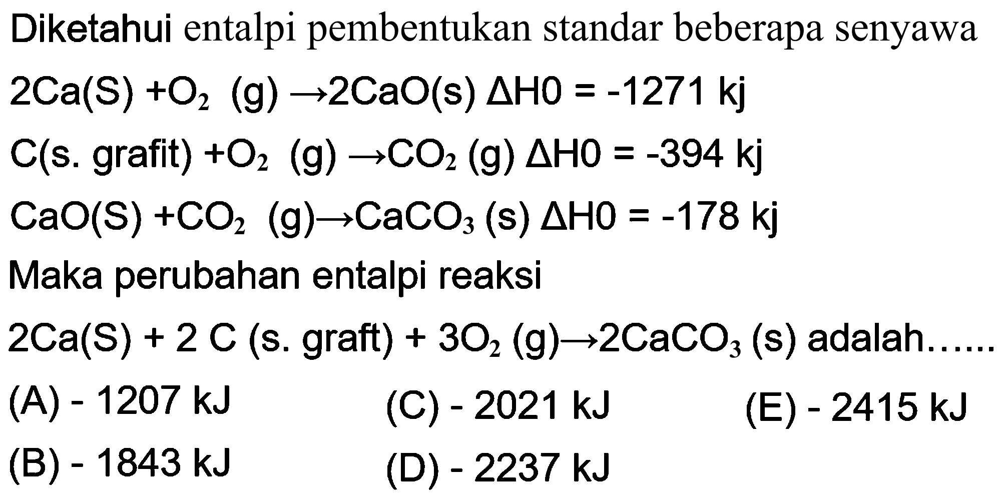 Diketahui entalpi pembentukan standar beberapa senyawa 
2 Ca (s) + O2 (g) -> 2 CaO (s) delta H0 = -1271 kj 
C (s. grafit) + O2 (g) -> CO2 (g) delta H0 = -394 kj 
CaO (s) + CO2 (g) -> CaCO3 (s) delta H0 = -178 kj 
Maka perubahan entalpi reaksi 
2 Ca (s) + 2 C (s. grafit) + 3 O2 (g) -> 2 CaCO2 (s) adalah 
