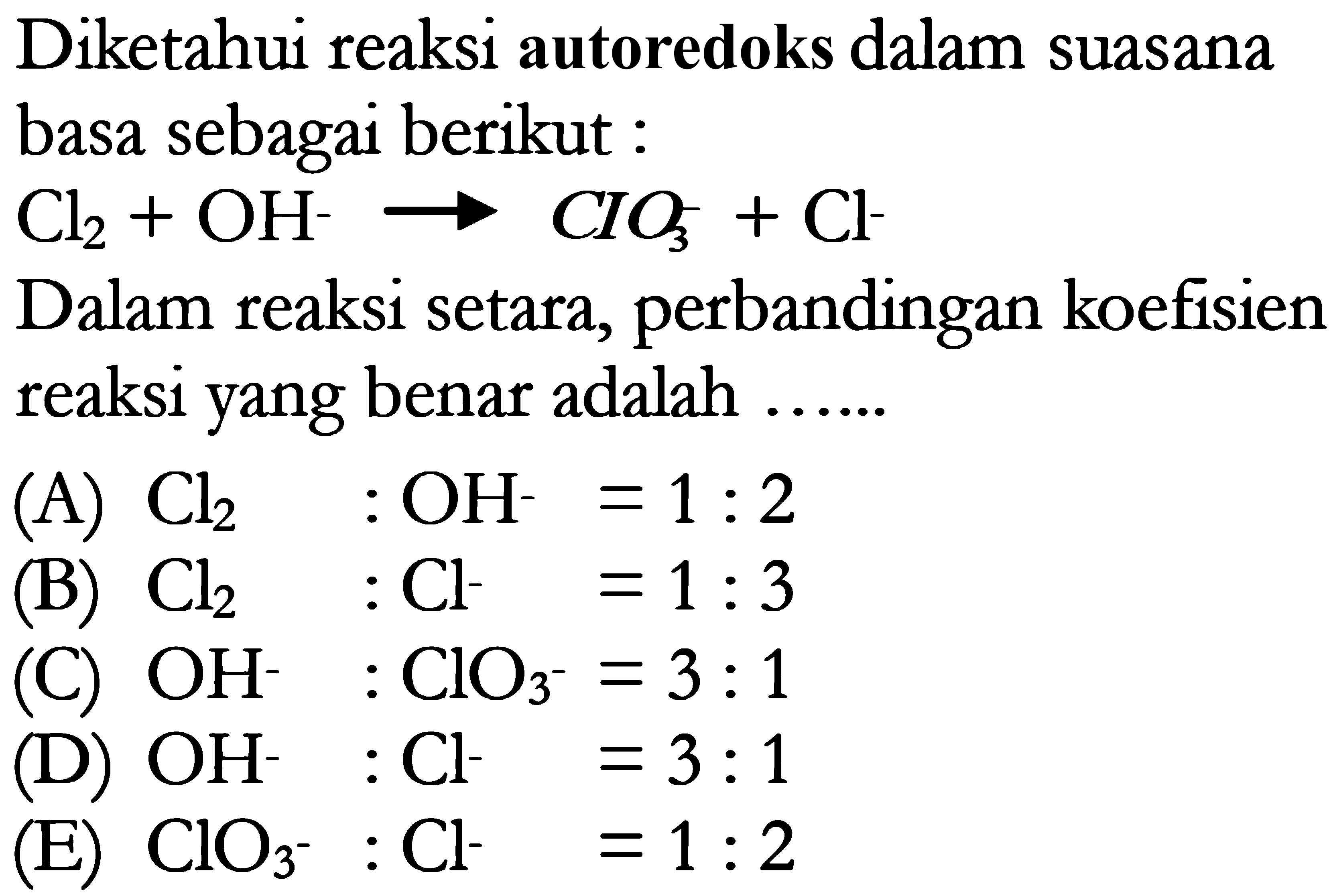 Diketahui reaksi autoredoks dalam suasana basa sebagai berikut : Cl2 + OH^- -> CIO3^- + Cl^- Dalam reaksi setara, perbandingan koefisien reaksi yang benar adalah (A) Cl2 : OH^- = 1 : 2 (B) Cl2 Cl^- = 1 : 3 (C) OH^- : ClO3^- =3 : 1 (D) OH^- : Cl^- =3 : 1 (E) CIO3^- : Cl^- = 1 : 2