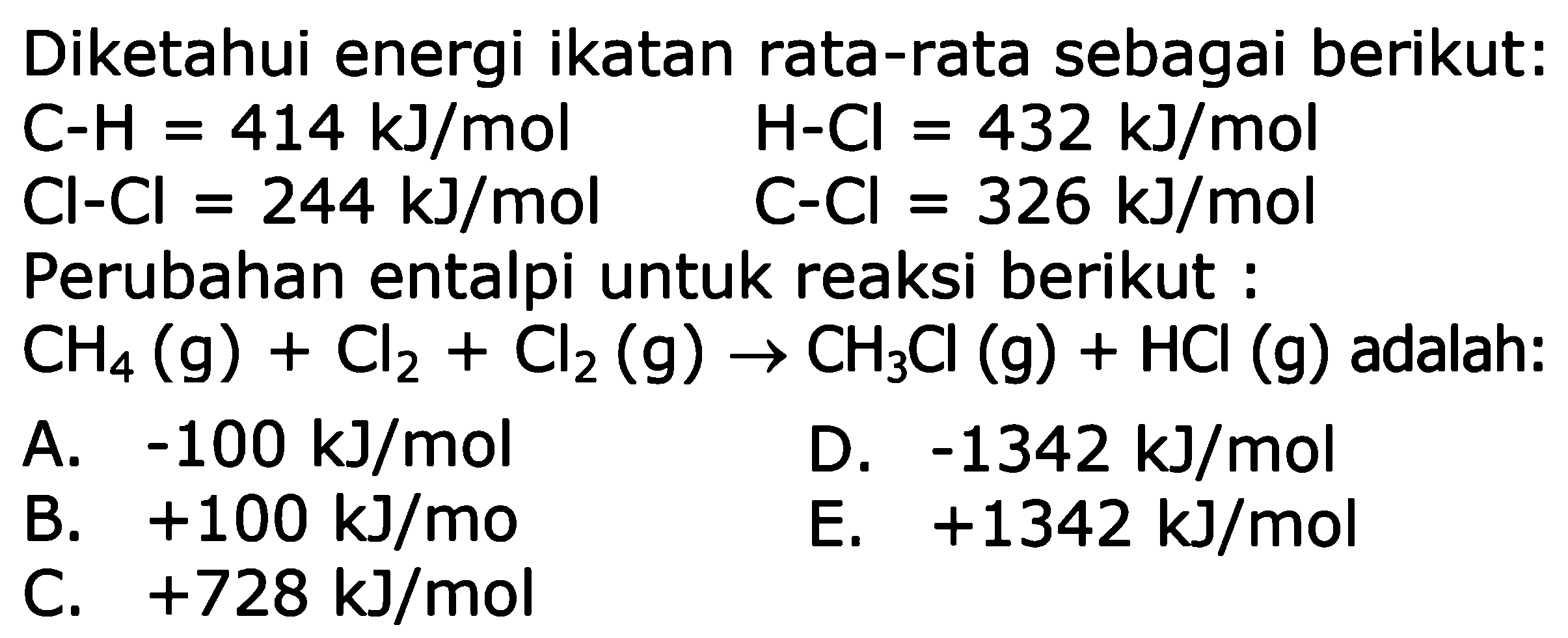 Diketahui energi ikatan rata-rata sebagai berikut:C-H=414 kJ/mol Cl-Cl=244 kJ/mol Perubahan  entalpi untuk reaksi berikut :CH4(g)+Cl2+Cl2(g)->CH3Cl(g)+HCl(g)  adalah: