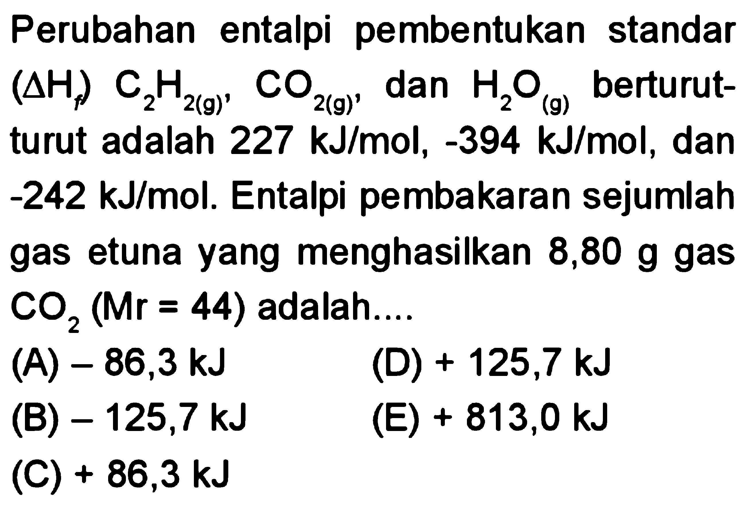 Perubahan entalpi pembentukan standar (delta Hf) C2H2 (g), CO2 (g), dan H2O (g) berturut-turut adalah 227 kJ/mol, -394 kJ/mol, dan -242 kJ/mol. Entalpi pembakaran sejumlah gas etuna yang menghasilkan 8,80 g gas CO2 (Mr = 44) adalah 
