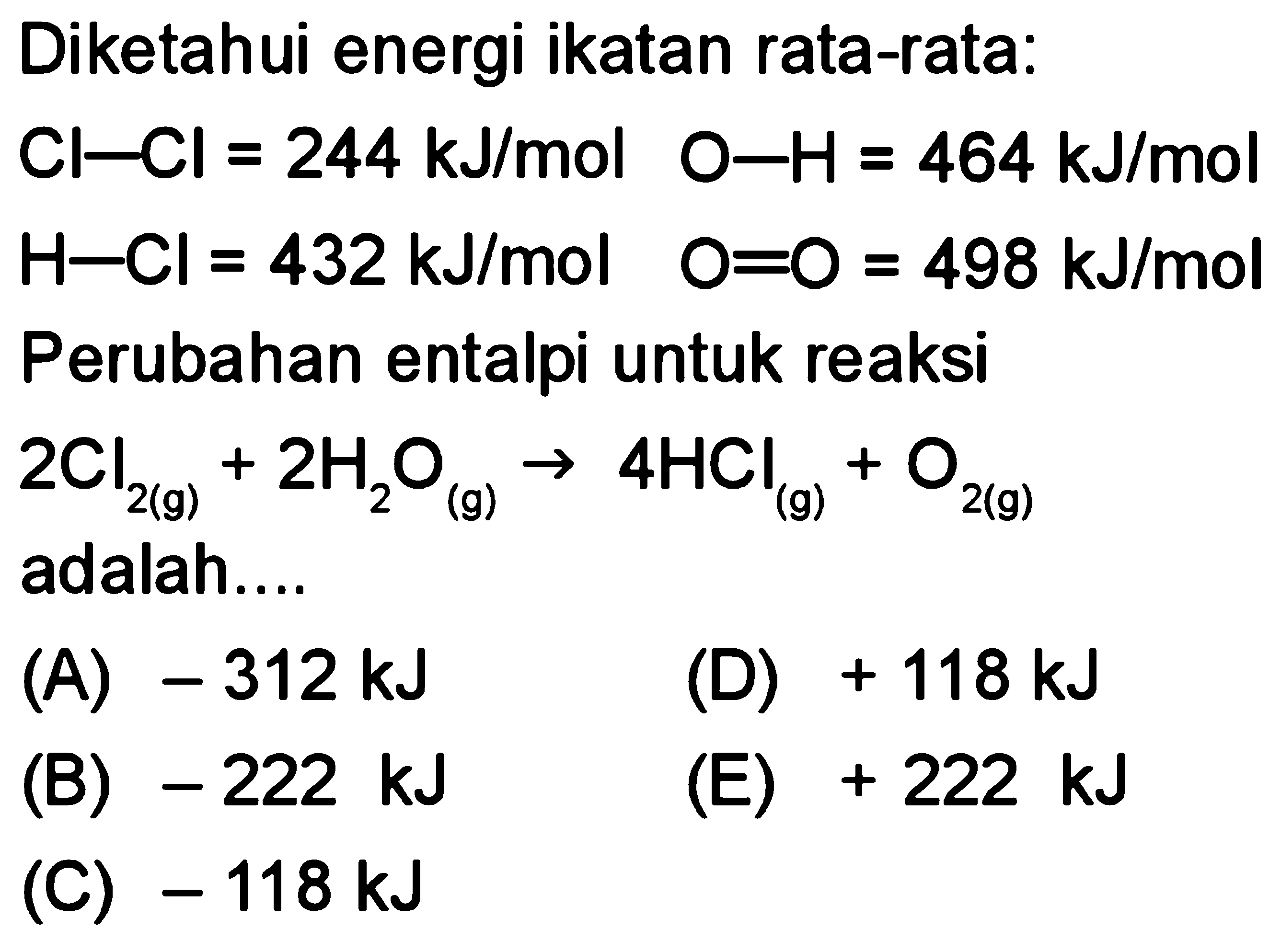 Diketahui energi ikatan rata-rata: 
Cl-Cl = 244 kJ/mol O-H= 464 kJ/mol 
H-Cl = 432 kJ/mol O=O = 498 kJ/mol 
Perubahan entalpi untuk reaksi 
2 Cl2 (g) + 2 H2O (g) -> 4 HCl (g) + O2 (g) adalah 
