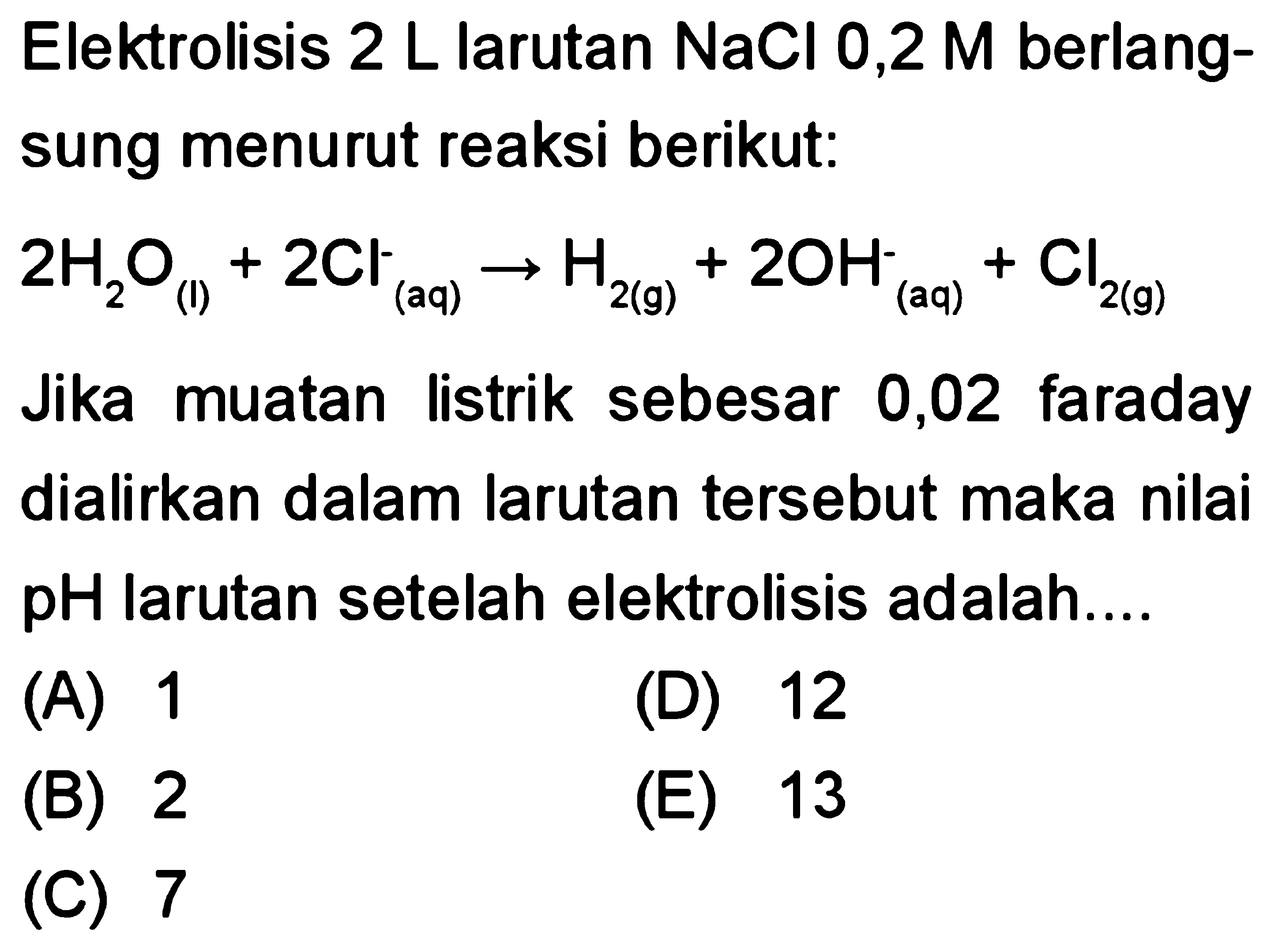 Elektrolisis 2 L larutan NaCl 0,2 M berlangsung menurut reaksi berikut: 2H2O (l) + 2Cl^- (aq) -> H2 (g) + 2OH^- (aq) + Cl2 (g) Jika muatan listrik sebesar 0,02 faraday dialirkan dalam larutan tersebut maka nilai pH larutan setelah elektrolisis adalah.... 