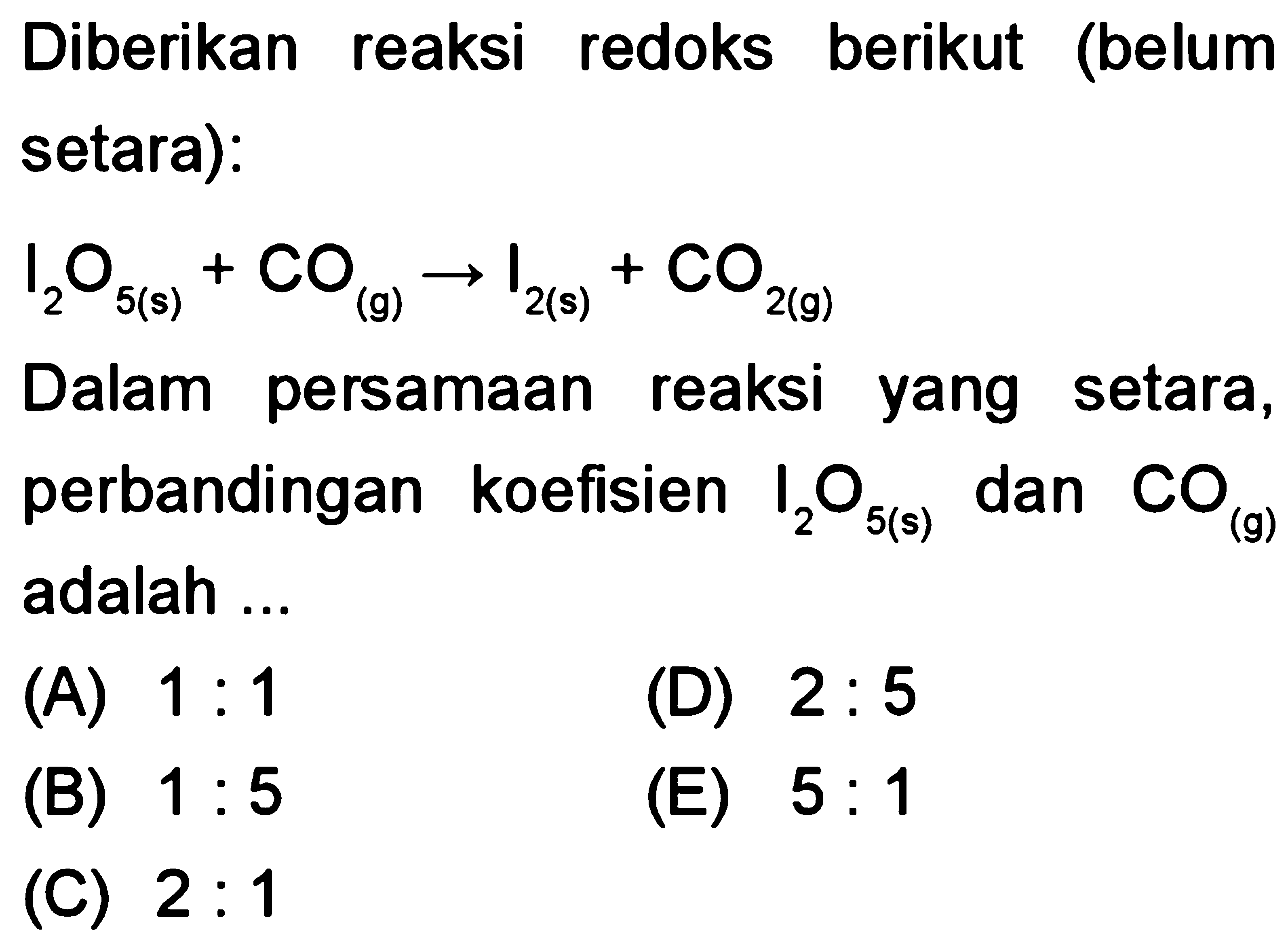 Diberikan reaksi redoks berikut (belum setara): 
l2O5 (s) + CO (g) -> I2 (s) + CO2 (g) 
Dalam persamaan reaksi yang setara, perbandingan koefisien I2O5 (s) dan CO (g) adalah 
