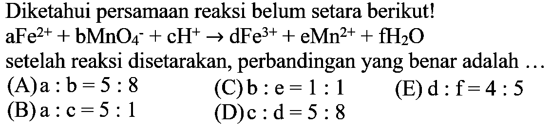 Diketahui persamaan reaksi belum setara berikut! aFe^2+ + bMnO4^- + cH^+ -> dFe^3+ + eMn^2+ + fH2O setelah reaksi disetarakan, perbandingan yang benar adalah ...