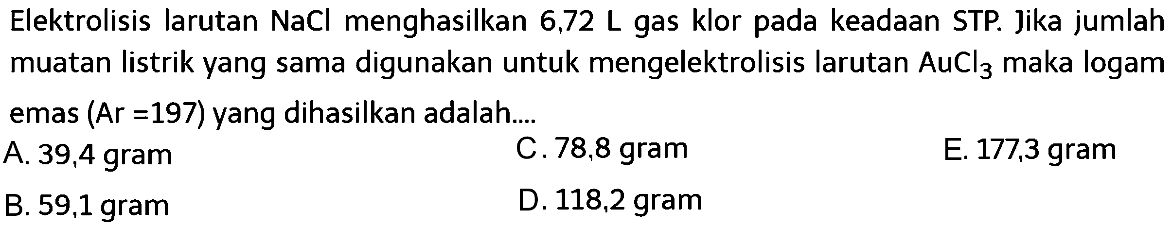 Elektrolisis larutan NaCl menghasilkan 6,72 L gas klor pada keadaan STP. Jika jumlah muatan listrik yang sama digunakan untuk mengelektrolisis larutan AuCl3 maka logam emas (Ar =197) yang dihasilkan adalah