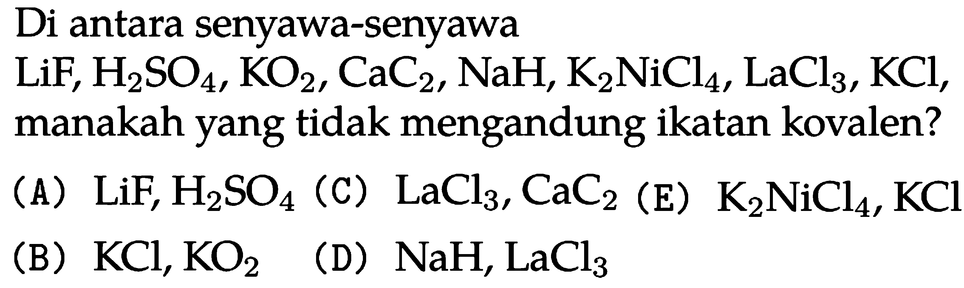 Di antara senyawa-senyawa
 LiF, H2 SO4, KO2, CaC2, NaH, K2 NiCl4, LaCl3, KCl, manakah yang tidak mengandung ikatan kovalen?
(A) LiF, H2 SO4 
(C) LaCl3, CaC2 
(E) K2 NiCl4, KCl 
(B) KCl, KO2 
(D) NaH, LaCl3 