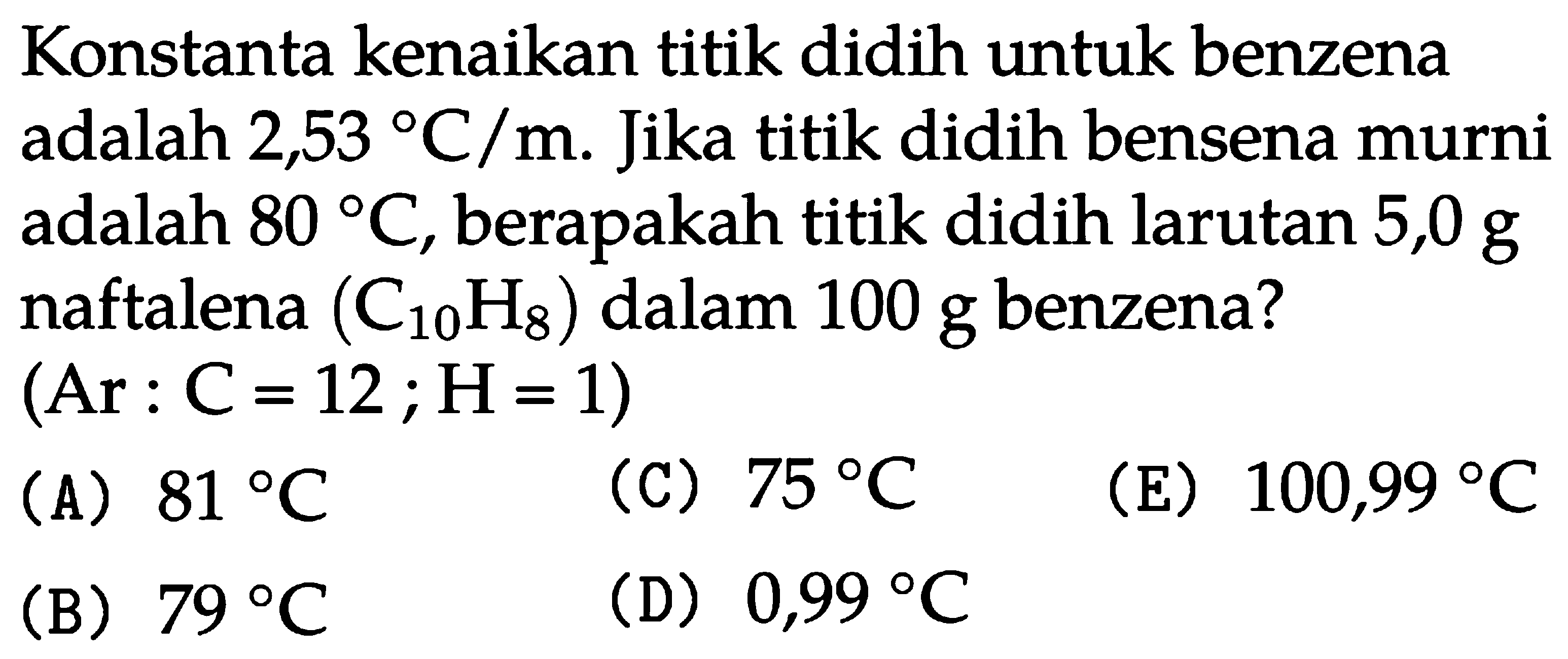 Konstanta kenaikan titik didih untuk benzena adalah 2,53 C/m. Jika titik didih benzena murni adalah 80 C, berapakah titik didih larutan 5,0 g naftalena (C10H8) dalam 100 g benzena? (Ar : C =12 ; H = 1) 
