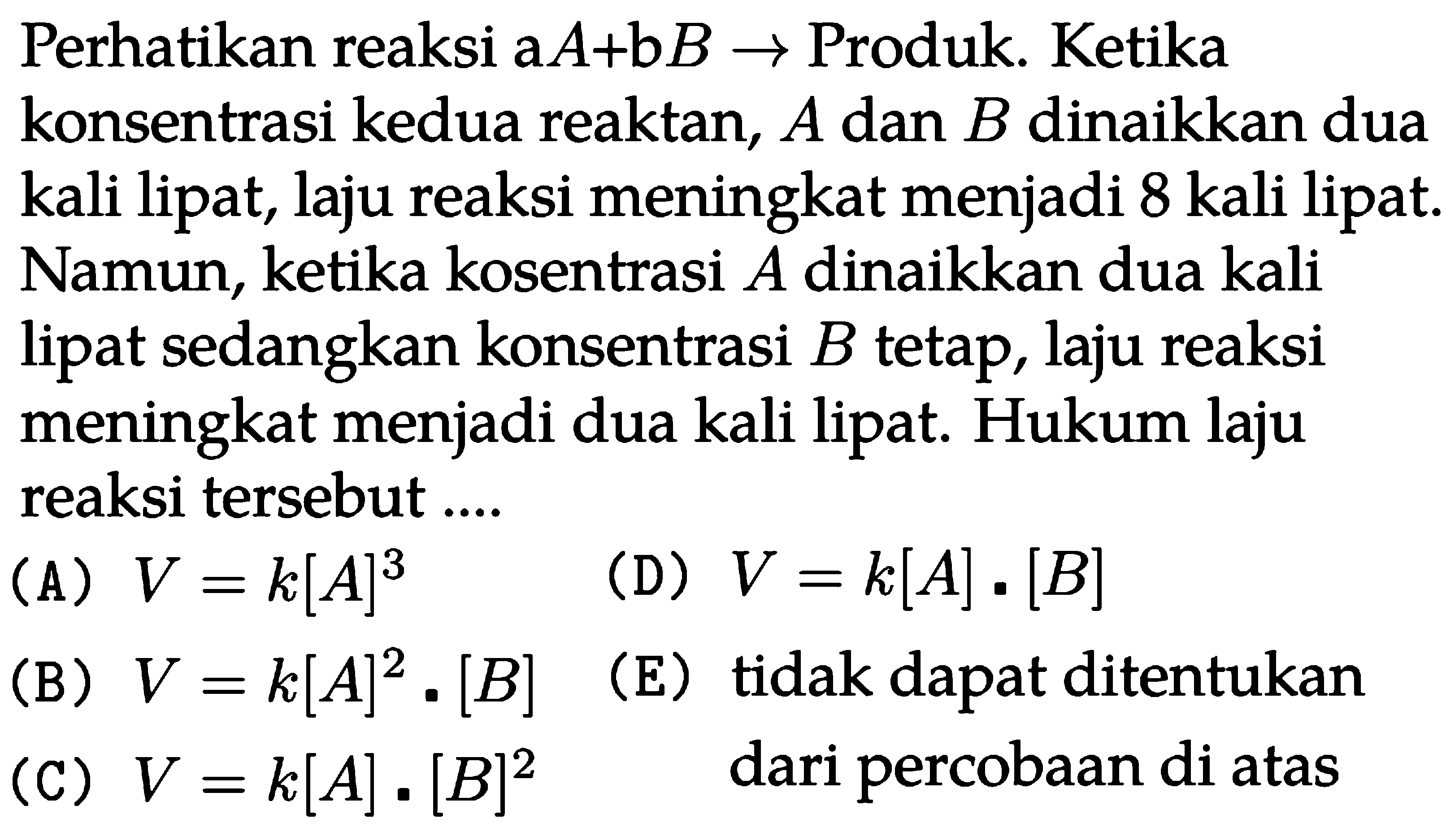 Perhatikan reaksi a A+b B -> Produk. Ketika konsentrasi kedua reaktan, A dan B dinaikkan dua kali lipat, laju reaksi meningkat menjadi 8 kali lipat. Namun, ketika kosentrasi A dinaikkan dua kali lipat sedangkan konsentrasi B tetap, laju reaksi meningkat menjadi dua kali lipat. Hukum laju reaksi tersebut....