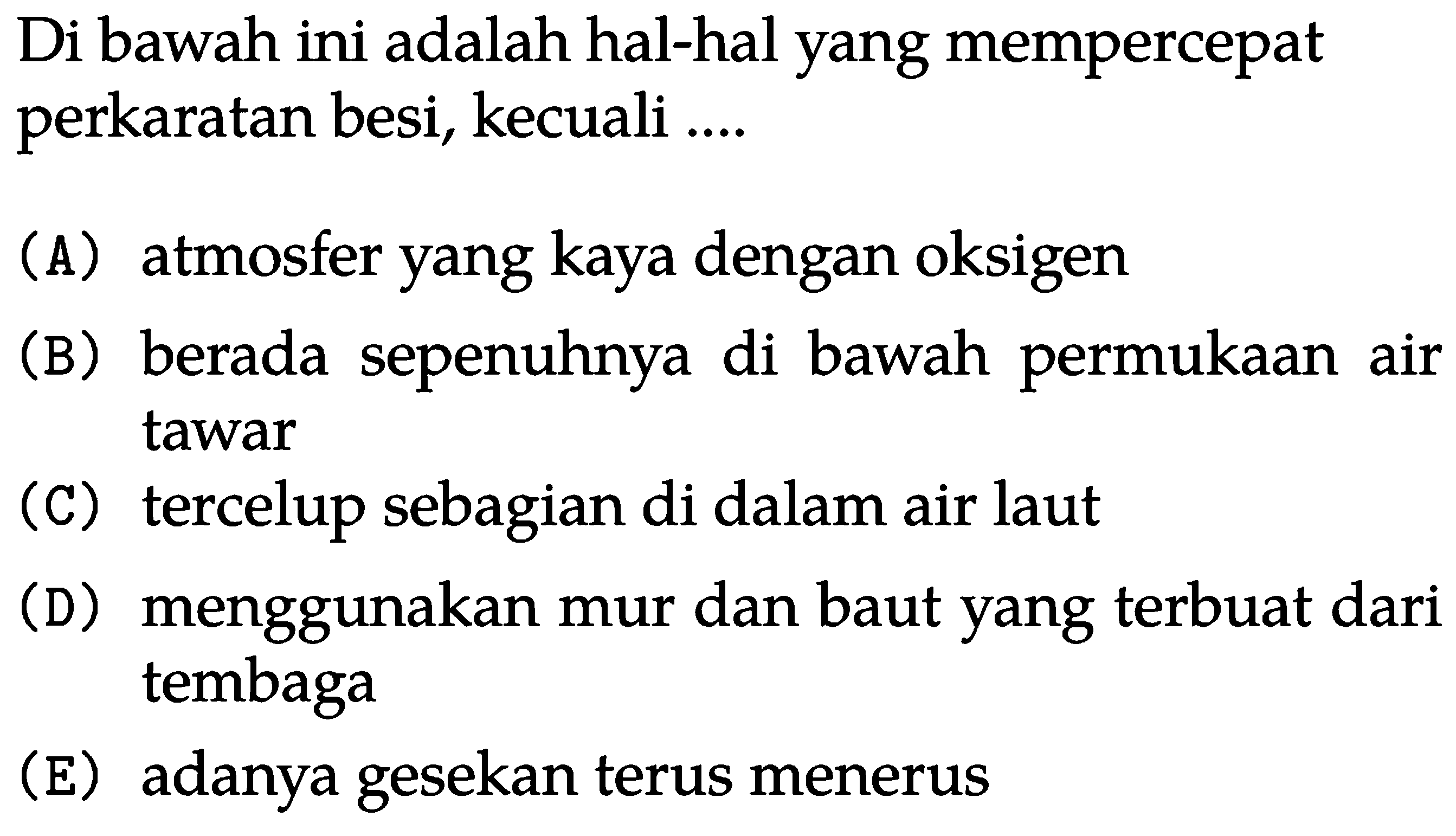 Di bawah ini adalah hal-hal yang mempercepat perkaratan besi, kecuali ....
(A) atmosfer yang kaya dengan oksigen
(B) berada sepenuhnya di bawah permukaan air tawar
(C) tercelup sebagian di dalam air laut
(D) menggunakan mur dan baut yang terbuat dari tembaga
(E) adanya gesekan terus menerus