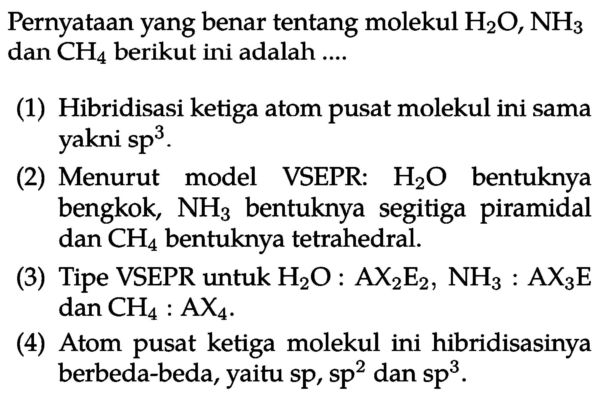 Pernyataan yang benar tentang molekul H2O, NH3 dan CH4 berikut ini adalah .... 
(1) Hibridisasi ketiga atom pusat molekul ini sama yakni sp^3. 
(2) Menurut model VSEPR: H2O bentuknya bengkok, NH3 bentuknya segitiga piramidal dan CH4 bentuknya tetrahedral. 
(3) Tipe VSEPR untuk H2O : AX2E2, NH3 : AX3E dan CH4 : AX4. 
(4) Atom pusat ketiga molekul ini hibridisasinya berbeda-beda, yaitu sp, sp^2 dan sp^3.