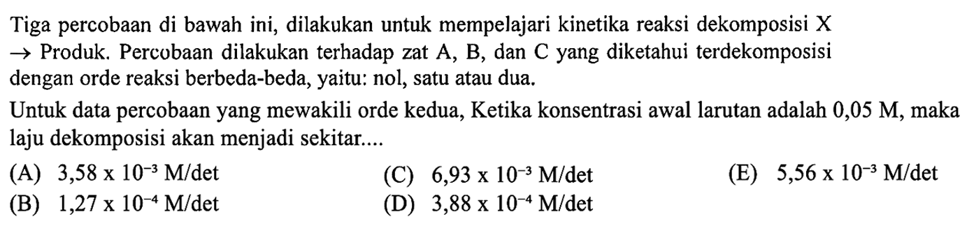 Tiga percobaan di bawah ini, dilakukan untuk mempelajari kinetika reaksi dekomposisi X
 -> Produk. Percobaan dilakukan terhadap zat A, B, dan C yang diketahui terdekomposisi dengan orde reaksi berbeda-beda, yaitu: nol, satu atau dua.
Untuk data percobaan yang mewakili orde kedua, Ketika konsentrasi awal larutan adalah 0,05 M , maka laju dekomposisi akan menjadi sekitar....
