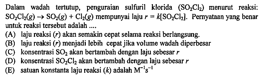 Dalam wadah tertutup, penguraian sulfuril klorida (SO2Cl2) menurut reaksi: SO2Cl2(g)->SO2(g)+Cl2(g) mempunyai laju r=k[SO2Cl2]. Pernyataan yang benar untuk reaksi tersebut adalah....