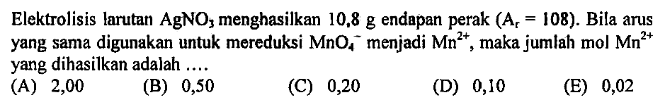 Elektrolisis larutan AgNO3 menghasilkan 10,8 g endapan perak (Ar=108). Bila arus yang sama digunakan untuk mereduksi MnO4^- menjadi Mn^(2+), maka jumlah mol Mn^(2+) yang dihasilkan adalah ....