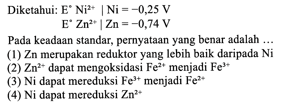 Diketahui:  E Ni^2+ | Ni=-0,25 V  E Zn^2+ | Zn=-0,74 V Pada keadaan standar, pernyataan yang benar adalah ...(1)  Zn  merupakan reduktor yang lebih baik daripada  Ni (2)  Zn^2+  dapat mengoksidasi  Fe^2+  menjadi  Fe^3+ (3) Ni dapat mereduksi  Fe^3+  menjadi  Fe^2+ (4) Ni dapat mereduksi  Zn^2+ 