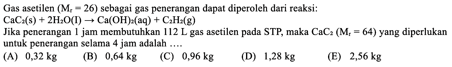 Gas asetilen (Mr=26) sebagai gas penerangan dapat diperoleh dari reaksi: CaC2 (s) + 2 H2O (I) - > Ca(OH)2 (aq) + C2H2 (g) Jika penerangan 1 jam membutuhkan 112 L gas asetilen pada STP, maka CaC2 (Mr=64) yang diperlukan untuk penerangan selama 4 jam adalah ....