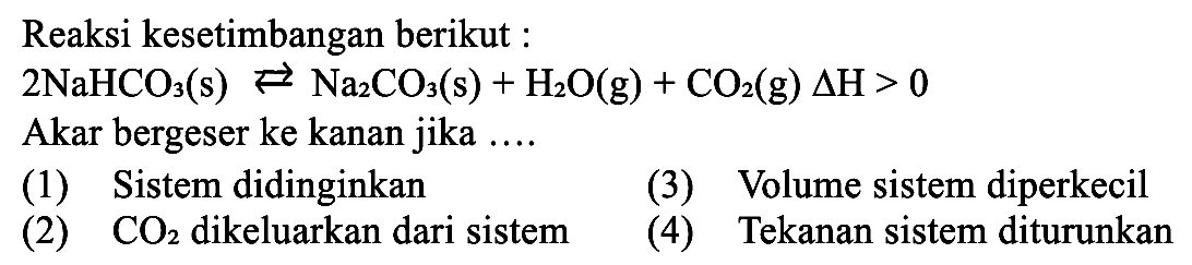 Reaksi kesetimbangan berikut: 2 NaHCO3 (s) <=> Na2CO3 (s) + H2O (g) + CO2 (g) delta H > 0 Akar bergeser ke kanan jika (1) Sistem didinginkan (3) Volume sistem diperkecil (2) CO2 dikeluarkan dari sistem (4) Tekanan sistem diturunkan