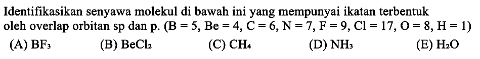 Identifikasikan senyawa molekul di bawah ini yang mempunyai ikatan terbentuk oleh overlap orbitan sp dan p .(B=5, Be=4, C=6, N=7, F=9, Cl=17, O=8, H=1) 
(A) BF3 
(B) BeCl2 
(C) CH4 
(D) NH3 
(E) H2O 