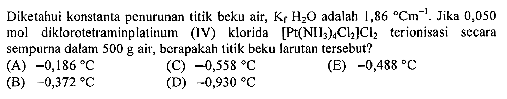 Diketahui konstanta penurunan titik beku air, Kf H2O adalah 1,86 Cm^(-1). Jika 0,050 mol diklorotetraminplatinum (IV) klorida [Pt(NH3)4 Cl2]Cl2 terionisasi secara sempurna dalam 500 g air, berapakah titik beku larutan tersebut?
