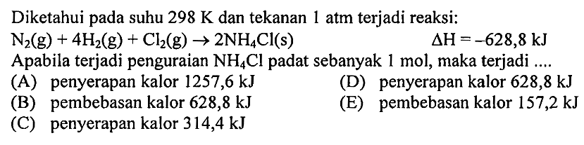 Diketahui pada suhu 298 K dan tekanan 1 atm terjadi reaksi: 
N2 (g) + 4 H2 (g) + Cl2 (g) -> 2 NH4Cl (s) delta H = -628,8 kJ 
Apabila terjadi penguraian NH4Cl padat sebanyak 1 mol, maka terjadi 
(A) penyerapan kalor 1257,6 kJ (D) penyerapan kalor 628,8 kJ (B) pembebasan kalor 628,8 kJ (E) pembebasan kalor 157,2 kJ (C) penyerapan kalor 314,4 kJ