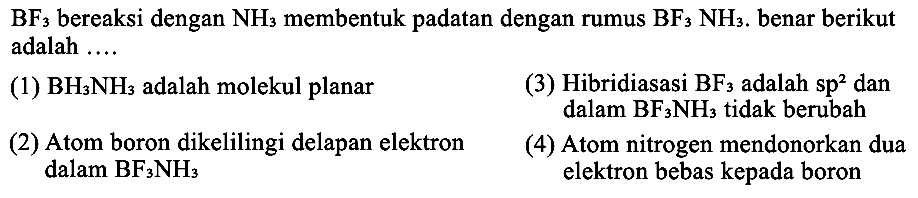  BF3 bereaksi dengan NH3 membentuk padatan dengan rumus BF3NH3. benar berikut adalah ... 
(1) BH3 NH3 adalah molekul planar
(3) Hibridiasasi BF3 adalah sp^2 dan dalam BF3 NH3 tidak berubah
(2) Atom boron dikelilingi delapan elektron
(4) Atom nitrogen mendonorkan dua dalam BF3 NH3 elektron bebas kepada boron