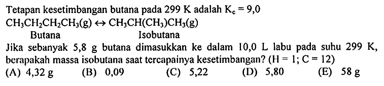 Tetapan kesetimbangan butana pada  299 K adalah Kc=9,0 

CH3CH2CH2CH3 (g) -> CH3CH(CH3)CH3 (g)
Butana  Isobutana
Jika sebanyak 5,8 g butana dimasukkan ke dalam 10,0 L labu pada suhu  299 K , berapakah massa isobutana saat tercapainya kesetimbangan?  (H=1 ; C=12) 
