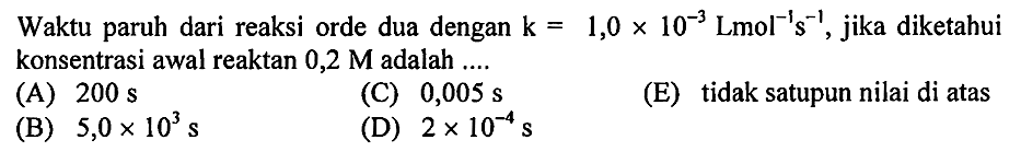 Waktu paruh dari reaksi orde dua dengan  k=1,0 x 10^(-3) Lmol^(-1) ~s^(-1) , jika diketahui konsentrasi awal reaktan  0,2 M  adalah ....
(A)  200 ~s 
(C)  0,005 ~s 
(E) tidak satupun nilai di atas
(B)  5,0 x 10^(3) ~s 
(D)  2 x 10^(-4) ~s 