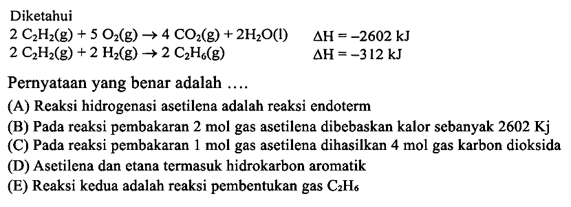 Diketahui 
2 C2H2 (g) + 5 O2 (g) -> 4 CO2 (g) + 2 H2O (l) delta H = -2602 kJ 
2 C2H2 (g) + 2 H2 (g) -> 2 C2H6 (g) delta H = -312 kJ 
Pernyataan yang benar adalah 
(A) Reaksi hidrogenasi asetilena adalah reaksi endoterm 
(B) Pada reaksi pembakaran 2 mol gas asetilena dibebaskan kalor sebanyak 2602 Kj 
(C) Pada reaksi pembakaran 1 mol gas asetilena dihasilkan 4 mol gas karbon dioksida (D) Asetilena dan etana termasuk hidrokarbon aromatik (E) Reaksi kedua adalah reaksi pembentukan gas C2H6