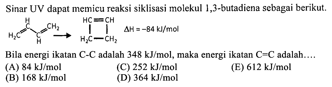 Sinar UV dapat memicu reaksi siklisasi molekul 1,3-butadiena sebagai berikut. 
CH2 = CH - CH = CH2 - > CH = CH H2C CH2 delta H = -84 kJ/mol
Bila energi ikatan C - C adalah 348 kJ/mol, maka energi ikatan C = C adalah ....