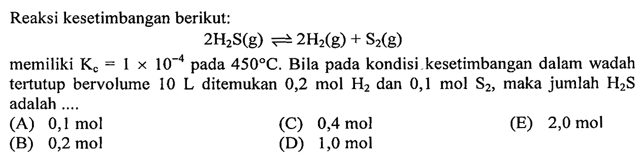 Reaksi kesetimbangan berikut: 2H2S(g) <=> 2H2(g) + S2(g) memiliki Kc=1 x 10^(-4) pada 450 C. Bila pada kondisi kesetimbangan dalam wadah tertutup bervolume 10L ditemukan 0,2 mol H2 dan 0,1 mol S2, maka jumlah H2S adalah .... 