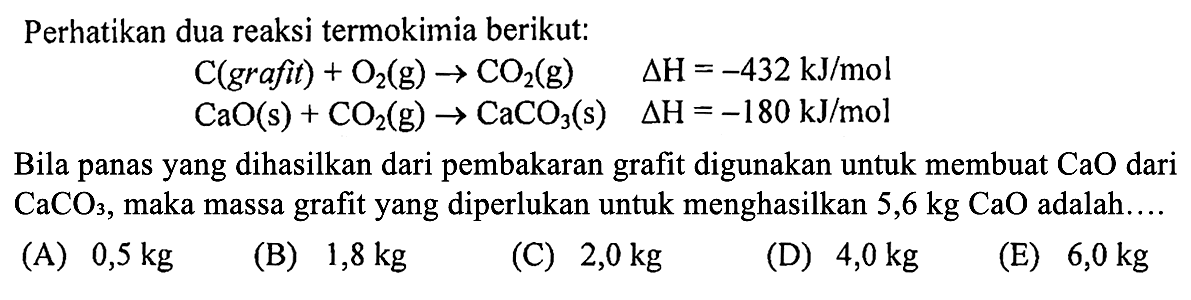 Perhatikan dua reaksi termokimia berikut: 
C(grafit) + O2 (g) -> CO2(g) delta H =-432 kJ/mol 
CaO(s) + CO2(g) -> CaCO3(s) delta H =-180 kJ/mol Bila panas yang dihasilkan dari pembakaran grafit digunakan untuk membuat CaO dari CaCO3, maka massa grafit  yang diperlukan untuk menghasilkan 5,6 kg CaO adalah. 