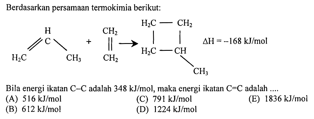 Berdasarkan persamaan termokimia berikut: C H H2C CH3 + CH2 CH2 -> H2C-CH H2C-CH2 CH3 delta H =-168 kJ/mol 
HzC CH HzC CHz CHz CHz Bila energi ikatan C-C adalah 348 kJ/mol, maka energi ikatan C=C adalah 
(A) 516 kJ/mol (C) 791 kJ/mol (E) 1836 kJ/mol (B) 612 kJ/mol (D) 1224 kJ/mol