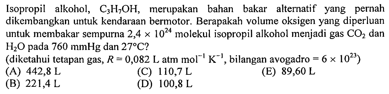 Isopropil alkohol, C3H7OH, merupakan bahan bakar alternatif yang pernah dikembangkan untuk kendaraan bermotor. Berapakah volume oksigen yang diperluan untuk membakar sempurna 2,4 x 10^24 molekul isopropil alkohol menjadi gas CO2 dan H2O pada 760 mmHg dan 27 C? (diketahui tetapan gas, R=0,082 L atm mol^(-1) K^(-1), bilangan avogadro =6 x 10^23) 
