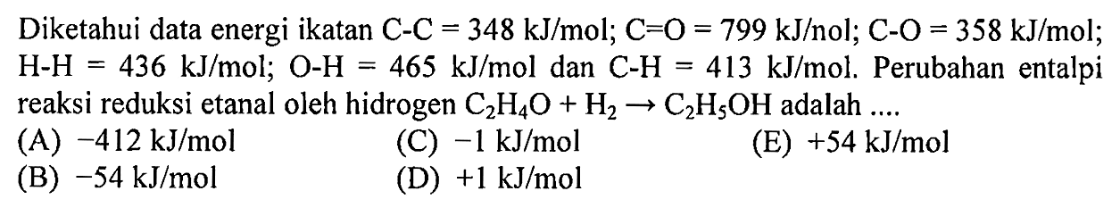 Diketahui data energi ikatan C-C = 348 kJ/mol; C-O = 799 kJ/mol; C-O = 358 kJ/mol; H-H = 436 kJ/mol; O-H = 465 kJ/mol dan C-H = 413 kJ/mol. Perubahan entalpi reaksi reduksi etanal oleh hidrogen C2H4O + H2 -> C2H5OH adalah