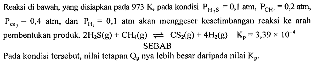 Reaksi di bawah, yang disiapkan pada 973 K, pada kondisi P H2S=0,1 atm, P CH4=0,2 atm, P cs2=0,4 atm, dan P H2=0,1 atm akan menggeser kesetimbangan reaksi ke arah pembentukan produk. 2 H2S (g) + CH4 (g) < = > CS2 (g) + 4 H2 (g) Kp=3,39 x 10^(-4) SEBAB
Pada kondisi tersebut, nilai tetapan Qp nya lebih besar daripada nilai Kp. 