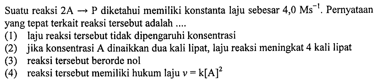 Suatu reaksi  2 A -> P  diketahui memiliki konstanta laju sebesar  4,0 Ms^(-1) . Pernyataan yang tepat terkait reaksi tersebut adalah ....
(1) laju reaksi tersebut tidak dipengaruhi konsentrasi
(2) jika konsentrasi A dinaikkan dua kali lipat, laju reaksi meningkat 4 kali lipat
(3) reaksi tersebut berorde nol
(4) reaksi tersebut memiliki hukum laju  v=k[A]^(2) 