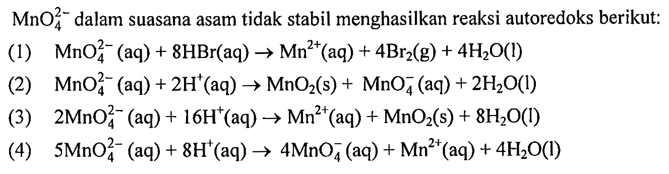 MnO4^(2-) dalam suasana asam tidak stabil menghasilkan reaksi autoredoks berikut: 
(1) MnO4^(2-) (aq) + 8 HBr (aq) -> Mn^(2+) (aq) + 4 Br2 (g) + 4 H2O (I) 
(2) MnO4^(2-) (aq) + 2 H^+ (aq) -> MnO2 (s) + MnO4^- (aq) + 2 H2O (l) 
(3) 2 MnO4^(2-) (aq) + 16 H^+ (aq) -> Mn^(2+) (aq) + MnO2 (s) + 8 H2O (l) 
(4) 5 MnO4^(2-) (aq) + 8 H^+ (aq) ->  MnO4^- (aq) + Mn^(2+) (aq) + 4 H2O (l) 