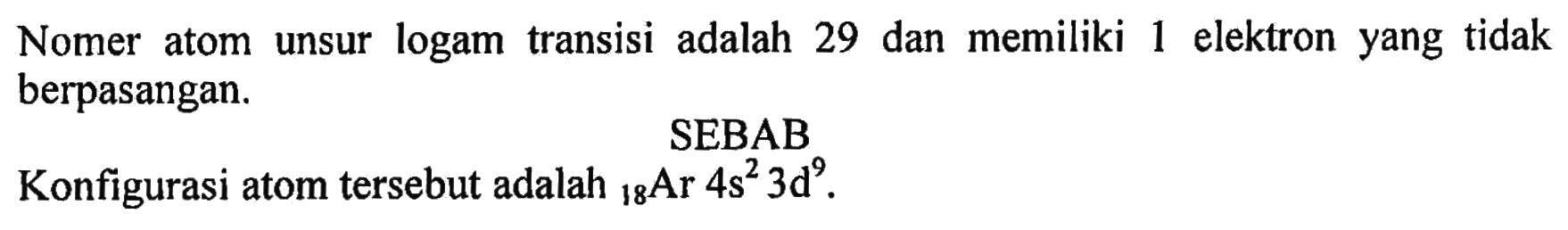 Nomor atom unsur logam transisi adalah 29 dan memiliki 1 elektron yang tidak berpasangan.
SEBAB 
Konfigurasi atom tersebut adalah 18 Ar 4s^2 3d^9 . 