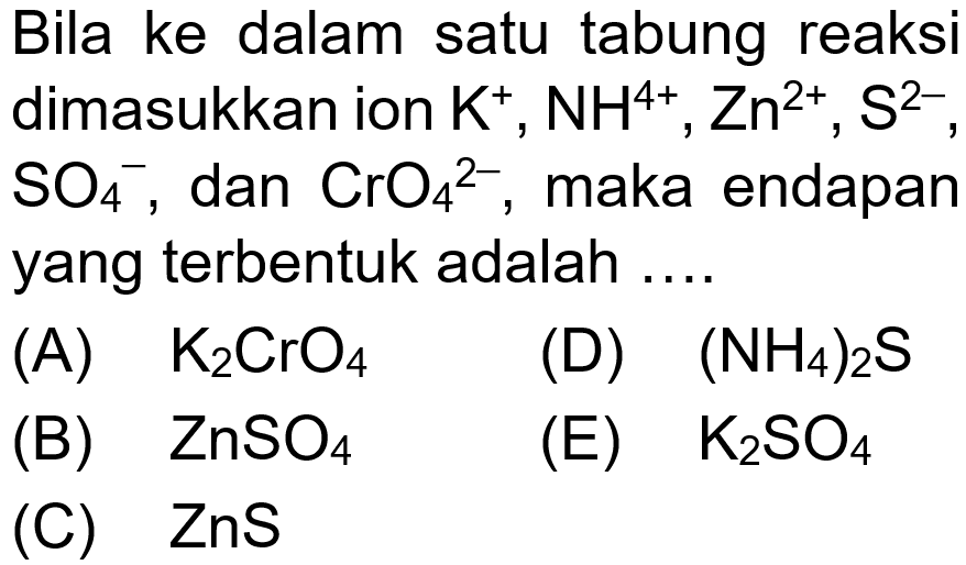 Bila ke dalam satu tabung reaksi dimasukkan ion K^+, NH^(4+), Zn^(2+), S^(2-), SO4^-, dan CrO4^(2-), maka endapan yang terbentuk adalah ....
(A) K2CrO4 
(D) (NH4)2 S 
(B) ZnSO4 
(E) K2SO4 
(C) ZnS 