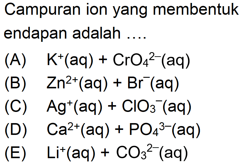 Campuran ion yang membentuk endapan adalah .... 
(A) K^+ (aq) + CrO4^(2-) (aq) 
(B) Zn^(2+) (aq) + Br^- (aq) 
(C) Ag^+ (aq) + ClO3^- (aq) 
(D) Ca^(2+) (aq) + PO4^(3-) (aq) 
(E) Li^+ (aq) + CO3^(2-) (aq)