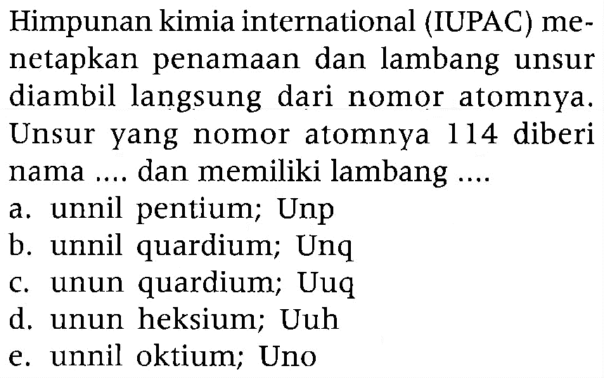 Himpunan kimia international (IUPAC) menetapkan penamaan dan lambang unsur diambil langsung dari nomor atomnya. Unsur yang nomor atomnya 114 diberi nama .... dan memiliki lambang ....