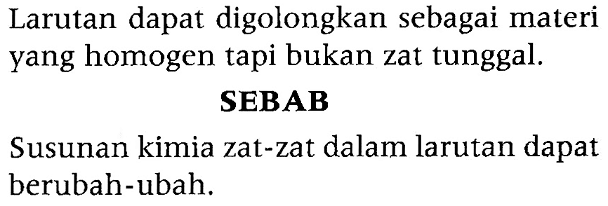 Larutan dapat digolongkan sebagai materi yang homogen tapi bukan zat tunggal. 
SEBAB 
Susunan kimia zat-zat dalam larutan dapat berubah-ubah.