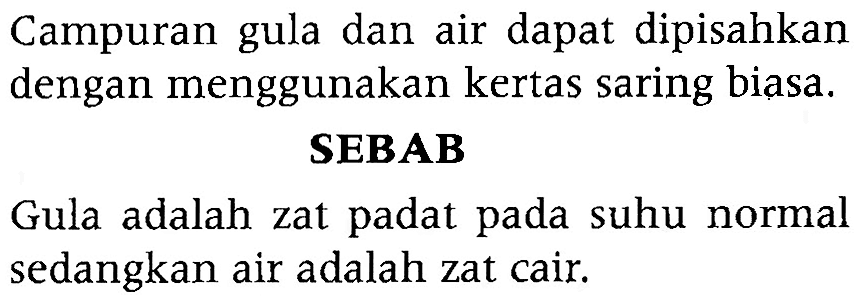 Campuran gula dan air dapat dipisahkan dengan menggunakan kertas saring biasa. SEBAB Gula adalah zat padat pada suhu normal sedangkan air adalah zat cair. 