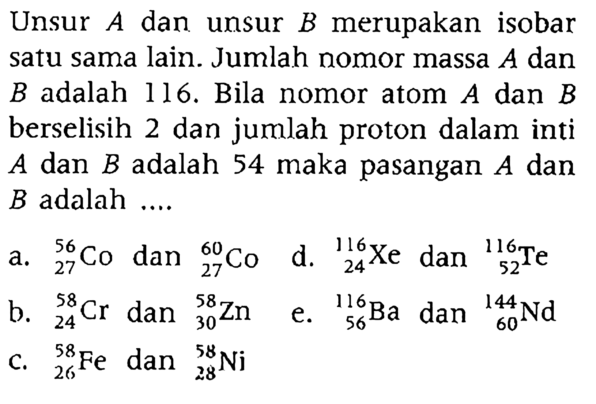 Unsur A dan unsur B merupakan isobar satu sama lain. Jumlah nomor massa A dan B adalah 116. Bila nomor atom A dan B berselisih 2 dan jumlah proton dalam inti A dan B adalah 54 maka pasangan A dan B adalah ....