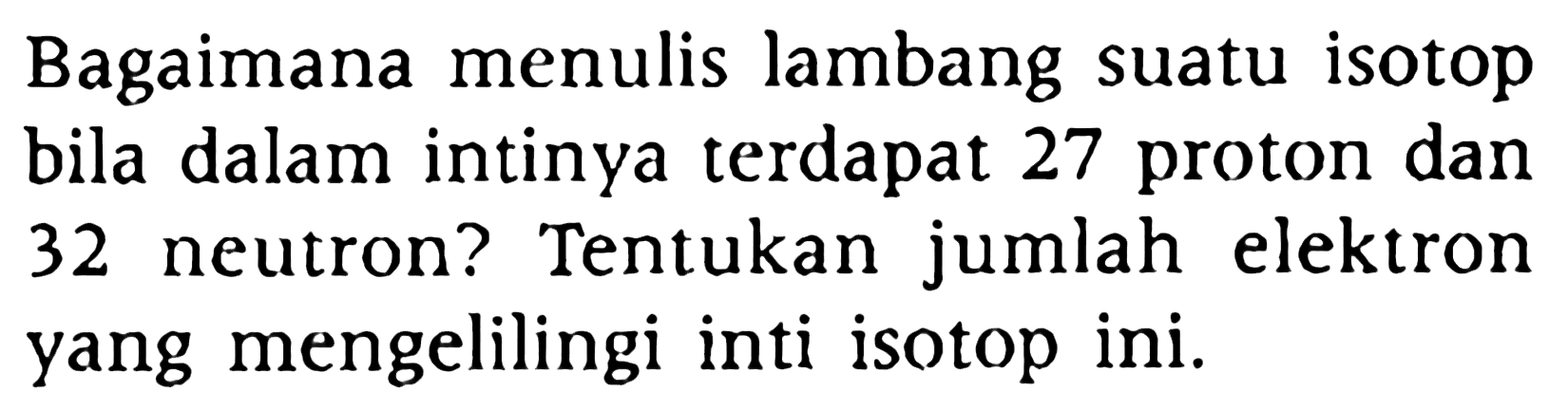 Bagaimana menulis lambang suatu isotop bila dalam intinya terdapat 27 proton dan 32 neutron? Tentukan jumlah elektron yang mengelilingi inti isotop ini.