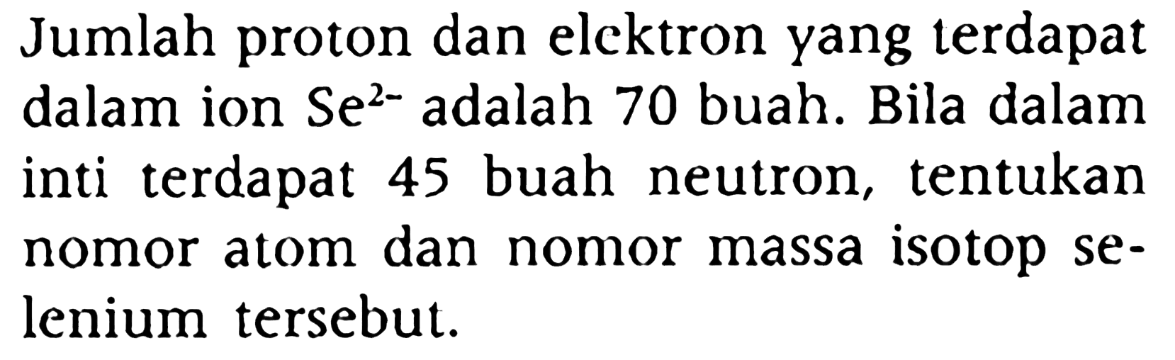 Jumlah proton dan elcktron yang terdapat dalam ion  Se^(2-)  adalah 70 buah. Bila dalam inti terdapat 45 buah neutron, tentukan nomor atom dan nomor massa isotop selenium tersebut.