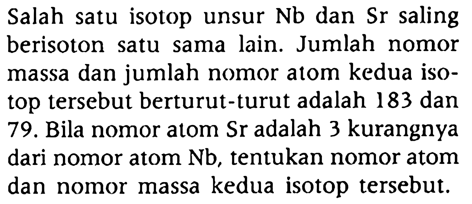 Salah satu isotop unsur Nb dan Sr saling berisoton satu sama lain. Jumlah nomor massa dan jumlah nomor atom kedua isotop tersebut berturut-turut adalah 183 dan 79. Bila nomor atom  Sr  adalah 3 kurangnya dari nomor atom  Nb, tentukan nomor atom dan nomor massa kedua isotop tersebut.