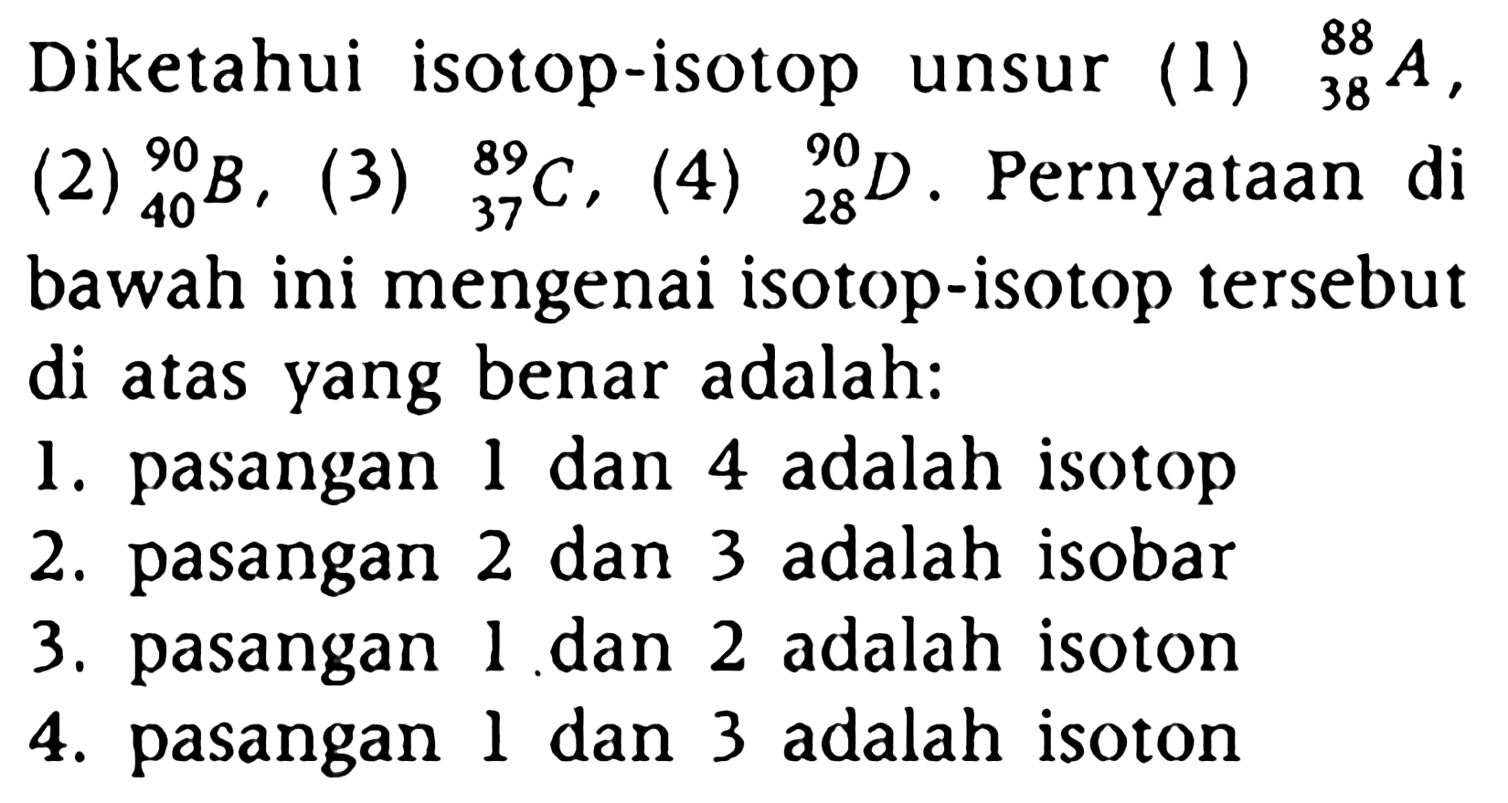 Diketahui isotop-isotop unsur (1) 88 38 A, (2) 9040 B, (3) 89 37 C, (4) 90 28 D. Pernyataan di bawah ini mengenai isotop-isotp tersebut di atas yang benar adalah :
1. pasangan 1 dan 4 adalah isotop
2. pasangan 2 dan 3 adalah isobar
3. pasangan 1 dan 2 adalah isoton
4. pasangan 1 dan 3 adalah isoton